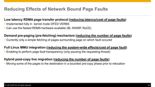 Reducing Effects of Network Bound Page Faults

Low latency RDMA page transfer protocol (reducing latency/cost of page faults)
 Implemented fully in kernel mode OFED VERBS
 Can use the fastest RDMA hardware available (IB, IWARP, RoCE)

Demand pre-paging (pre-fetching) mechanism (reducing the number of page faults)
 Currently only a simple fetching of pages surrounding page on which fault occured

Full Linux MMU integration (reducing the system-wide effects/cost of page fault)
 Enabling to perform page fault transparency (only pausing the requesting thread)

Hybrid post-copy live migration (reducing the number of page faults)
 Moving some of the pages to the destination in a bounded pre-copy phase prior to relocation




© 2012 SAP AG. All rights reserved.                                                             26
 