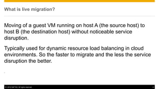 What is live migration?


Moving of a guest VM running on host A (the source host) to
host B (the destination host) without noticeable service
disruption.
Typically used for dynamic resource load balancing in cloud
environments. So the faster to migrate and the less the service
disruption the better.
.




    © 2012 SAP AG. All rights reserved.                           4
 