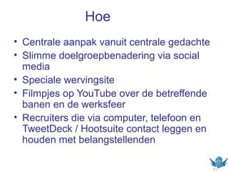 Hoe
• Centrale aanpak vanuit centrale gedachte
• Slimme doelgroepbenadering via social
media
• Speciale wervingsite
• Filmpjes op YouTube over de betreffende
banen en de werksfeer
• Recruiters die via computer, telefoon en
TweetDeck / Hootsuite contact leggen en
houden met belangstellenden

 