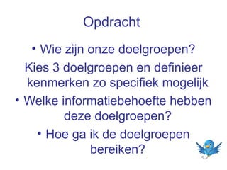 Opdracht
• Wie zijn onze doelgroepen?
Kies 3 doelgroepen en definieer
kenmerken zo specifiek mogelijk
• Welke informatiebehoefte hebben
deze doelgroepen?
• Hoe ga ik de doelgroepen
bereiken?

 