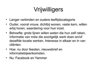 Vrijwilligers
• Langer verbinden en oudere leeftijdscategorie
• Ouder, vooral vrouw, dichtbij wonen, vaste kern, willen
erbij horen, waardering voor hun inzet.
• Behoefte: grote lijnen willen weten die hun zelf raken,
Informatie van mdw die soortgelijk werk doen en/of
dezelfde locatie werken. Interesse in elkaar en in van
cliënten.
• Hoe: nu door feesten, nieuwsbrief en
informatiebijeenkomsten.
• Nu: Facebook en Yammer

 
