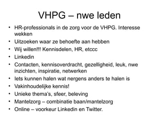 VHPG – nwe leden
• HR-professionals in de zorg voor de VHPG. Interesse
wekken
• Uitzoeken waar ze behoefte aan hebben
• Wij willen!!! Kennisdelen, HR, etccc
• Linkedin
• Contacten, kennisoverdracht, gezelligheid, leuk, nwe
inzichten, inspiratie, netwerken
• Iets kunnen halen wat nergens anders te halen is
• Vakinhoudelijke kennis!
• Unieke thema’s, sfeer, beleving
• Mantelzorg – combinatie baan/mantelzorg
• Online – voorkeur Linkedin en Twitter.

 