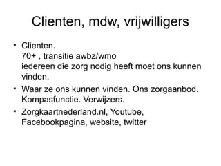 Clienten, mdw, vrijwilligers
• Clienten.
70+ , transitie awbz/wmo
iedereen die zorg nodig heeft moet ons kunnen
vinden.
• Waar ze ons kunnen vinden. Ons zorgaanbod.
Kompasfunctie. Verwijzers.
• Zorgkaartnederland.nl, Youtube,
Facebookpagina, website, twitter

 