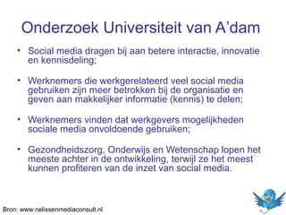 Onderzoek Universiteit van A’dam
• Social media dragen bij aan betere interactie, innovatie
en kennisdeling;
• Werknemers die werkgerelateerd veel social media
gebruiken zijn meer betrokken bij de organisatie en
geven aan makkelijker informatie (kennis) te delen;
• Werknemers vinden dat werkgevers mogelijkheden
sociale media onvoldoende gebruiken;
• Gezondheidszorg, Onderwijs en Wetenschap lopen het
meeste achter in de ontwikkeling, terwijl ze het meest
kunnen profiteren van de inzet van social media.

Bron: www.nelissenmediaconsult.nl

 