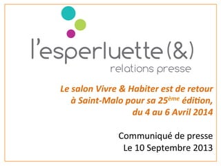 Le	
  salon	
  Vivre	
  &	
  Habiter	
  est	
  de	
  retour	
  
	
  à	
  Saint-­‐Malo	
  pour	
  sa	
  25ème	
  édi=on,	
  
	
  du	
  4	
  au	
  6	
  Avril	
  2014	
  
	
  
	
  Communiqué	
  de	
  presse	
  	
  
	
  Le	
  10	
  Septembre	
  2013	
  
	
  
 