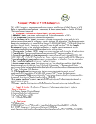 Company Profile of VHPS Enterprises
M/S VHPS Enterprise ,a consultancy organization registered with Ministry of MSME, located in NCR
Delhi, is managed by team of technical , management & finance experts headed by Prof Dr H N Singh.
The team of experts is annexed.
 Consultancy,training & services to MSMEs and large industries :
1. ZED(GOI) Model :Assessment,implementation & Training Programs for MSMEs.
2.Lean Management:Assessment,training & implementaion .
3.SCM Excellence ACMA Model: Assessment, training & implementaion on gap analysis, SCM
(Managing materials,vendor,SC performance matrics, logistics) HR, Motivation, TQM, Entrepreneurship,
Lean/Agile manufacturing, six sigma,MUDA, Kaizen, 5S, TPM, POKAYOKE, PPAP,KANBAN ,driving
excellence through Quality Assessment, audit, verification, VA/VE practices,VSM, 4M, Supplier
Development Program in line with business objectives by supplier capacity assessment, supplier
upgradation,handholding,capacity building and partnering with suppliers.
4. Manufacturing Excellence ACMA Model: Assessment, need gap analysis,training & implementaion.
5.Finacial health : Assessment,audits,annual reports,taxation,GST,statutory compliances.
6. Systems,Energy ,Quality, testing management,Awareness/Internal Audit training (ISO 9001, ISO
14001, OSAH, TS 16949),NDT,Painting,Surface finish, evaluation , monitoring/IA of CSR, HR projects.
7.Innovation and process automations,improvements,excellence in technology , low cost automation.
8. Best Manufacturing Practices to achieve high performance.
9.Short term upgradation course for tradesmen, such as,Fitter, electrician, machinist, Mech./ Elect.
Draughtsman,advance CAD/CAM, Auto CAD, Pro-E, Unigraphics, PLC Programming,Website
development,Digital marketing,Industrial & Fire Safety,IT security,Export Import Documentation,Solar
PV Power Technology, GST, Taxation.
10. DSR,Due deligence,finacing,executing start ups,improving competitiveness in terms of
quality,profit,TO,Export,Setting SPV/SHG /CSR projects,PMKVY center ,Incubation center.
11.Course content of MBA subjects (Materials, Vendorization, Logistics, Quality, ,Entrepreneurship),
&mannuals for systems of Quality,Suppliers,Safety, HR,Health.
12.Arranging training of overseas experts in INDIA and training of Indian students/professnals as
experts/interns overseas.
13.Domain expertise:Shipping,Automobile,Refrigeration,Electrical,engineering, Medical, Projects.
 Supply & Service : IT softwares, IT hardwares,Technology products,Security products
Board of Directors:
1.Mr Naveen Sharma , Director( Finance)
2.MsVeenaSingh,Director(Commercial)
3.MsPrachiSingh,Director(HR)
4.Dr H N Singh, MD & CEO
 Reach us at:
VHPS Enterprises
CO:F8,Gold Crest Tower,1st
Floor,Aditya Mega City,Indirapuram,Ghaziabad,201014,UP,India
RO: D 3027, Gaurgreencity Indirapuram,Ghaziabad,201014,India.
email:vhps.enterprise@gmail.com,hnsingh.consultant@gmail.com,WA:9718598887,Mob.9818524206
 