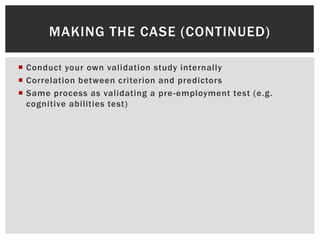  Conduct your own validation study internally
 Correlation between criterion and predictors
 Same process as validating a pre-employment test (e.g.
cognitive abilities test)
MAKING THE CASE (CONTINUED)
 