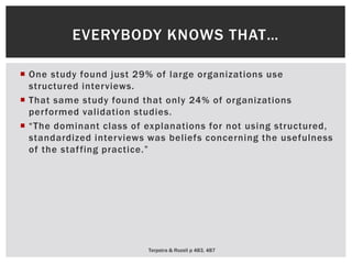  One study found just 29% of large organizations use
structured interviews.
 That same study found that only 24% of organizations
performed validation studies.
 “The dominant class of explanations for not using structured,
standardized interviews was beliefs concerning the usefulness
of the staffing practice.”
Terpstra & Rozell p 483, 487
EVERYBODY KNOWS THAT…
 