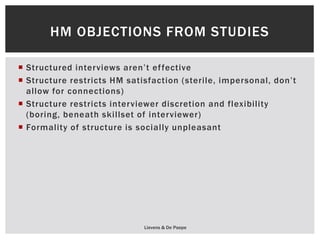  Structured interviews aren’t effective
 Structure restricts HM satisfaction (sterile, impersonal, don’t
allow for connections)
 Structure restricts interviewer discretion and flexibility
(boring, beneath skillset of interviewer)
 Formality of structure is socially unpleasant
Lievens & De Paepe
HM OBJECTIONS FROM STUDIES
 