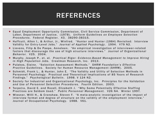 REFERENCES
 Equal Employment Opportunity Commission, Civil Service Commission, Department of
Labor, Department of Justice. (1978). Uniform Guidelines on Employee Selection
Procedures. Federal Register. 43. 38290-38315.
 Huffcutt, Allen I., & Arthur, Jr., Winfred. “Hunter and Hunter (1984) Revisited: Interview
Validity for Entry -Level Jobs.” Journal of Applied Psychology. 1994. V79 N2.
 Lievens, Filip & De Paepe, Anneleen. “An empirical investigation of interviewer -related
factors that discourage the use of high structure interviews.” Journal of Organizational
Behavior. V25. 2004.
 Murphy, Joseph P., et. al. Practical Rigor: Evidence-Based Management to Improve Hiring
in High Population Jobs. Creelman Research, Inc. 2013.
 Pulakos, Elaine. “Selection Assessment Methods.” SHRM Foundation’s Effective
Practice Guidelines. Society for Human Resource Management (SHRM). 2005.
 Schmidt, Frank L., & Hunter, John E. “The Validity and Utility of Selection Methods in
Personnel Psychology: Practical and Theoretical Implications of 85 Years of Research
Findings.” Psychological Bulletin. 1998. V 124 N2.
 Society for Industrial and Organizational Psychology, Inc. Principles for the Validation
and Use of Personnel Selection Procedures. Fourth Edition. 2003.
 Terpstra, David E. and Rozell, Elizabeth J. “Why Some Potentially Effective Staffing
Practices are Seldom Used.” Public Personnel Management. V26 N4. Winter 1997.
 Wiesner, Willi H., & Cronshaw, Steven F. “A meta-analytic investigation of the impact of
interview format and degree of structure on the validity of the employment interview.”
Journal of Occupational Psychology. 1988. V61.
 