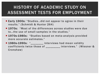  Early 1900s: “Studies…did not appear to agree in their
results.” (Schmidt & Hunter 264)
 1970s: “Most of the differences across studies were due
to…the use of small samples in the studies.”
 1970s-1980s: “Studies based on meta-analysis provided
more accurate estimates.”
 1980s-1990s: “________ interviews had mean validity
coefficients twice those of _________ interviews.” (Wiesner &
Cronshaw)
HISTORY OF ACADEMIC STUDY ON
ASSESSMENT TESTS FOR EMPLOYMENT
 