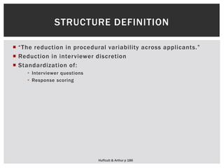  “The reduction in procedural variability across applicants.”
 Reduction in interviewer discretion
 Standardization of:
 Interviewer questions
 Response scoring
STRUCTURE DEFINITION
Huffcutt & Arthur p 186
 