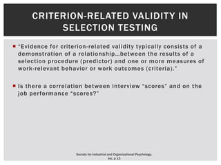  “Evidence for criterion-related validity typically consists of a
demonstration of a relationship…between the results of a
selection procedure (predictor) and one or more measures of
work-relevant behavior or work outcomes (criteria).”
 Is there a correlation between interview “scores” and on the
job performance “scores?”
CRITERION-RELATED VALIDITY IN
SELECTION TESTING
Society for Industrial and Organizational Psychology,
Inc. p 13
 