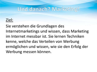 Ziel:
Sie verstehen die Grundlagen des
Internetmarketings und wissen, dass Marketing
im Internet messbar ist. Sie lernen Techniken
kenne, welche das Verteilen von Werbung
ermöglichen und wissen, wie sie den Erfolg der
Werbung messen können.

 