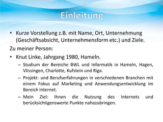 • Kurze Vorstellung z.B. mit Name, Ort, Unternehmung
(Geschäftsabsicht, Unternehmensform etc.) und Ziele.
Zu meiner Person:
• Knut Linke, Jahrgang 1980, Hameln.
– Studium der Bereiche BWL und Informatik in Hameln, Hagen,
Vlissingen, Charlotte, Kufstein und Riga.
– Projekt- und Berufserfahrungen in verschiedenen Branchen mit
einem Fokus auf Marketing und Anwendungsentwicklung im
Bereich Internet.
– Mein Ziel: Ihnen die Nutzung des Internets und
berücksichtigenswerte Punkte nahezubringen.

 