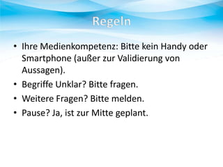 • Ihre Medienkompetenz: Bitte kein Handy oder
Smartphone (außer zur Validierung von
Aussagen).
• Begriffe Unklar? Bitte fragen.
• Weitere Fragen? Bitte melden.
• Pause? Ja, ist zur Mitte geplant.

 