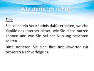 Ziel:
Sie sollen ein Verständnis dafür erhalten, welche
Kanäle das Internet bietet, wie Sie diese nutzen
können und was Sie bei der Nutzung beachten
sollten.
Bitte notieren Sie sich Ihre Impulswörter zur
besseren Nachverfolgung.

 