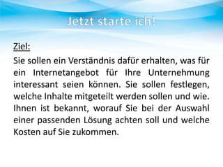 Ziel:
Sie sollen ein Verständnis dafür erhalten, was für
ein Internetangebot für Ihre Unternehmung
interessant seien können. Sie sollen festlegen,
welche Inhalte mitgeteilt werden sollen und wie.
Ihnen ist bekannt, worauf Sie bei der Auswahl
einer passenden Lösung achten soll und welche
Kosten auf Sie zukommen.

 