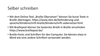 Selber schreiben
• Mit dem Online-Tool „Braille-Übersetzer“ können Sie kurze Texte in
Braille übertragen. https://www.cbm.de/behinderung-und-
sprache/blindenschrift-braille/blindenschrift-uebersetzer.html
• Mit Braillepost können Sie kostenlos Briefe in Braille verschicken
https://www.braillepost.be/
• Braille-Fonts sind Schriften für den Computer. Sie können etwa in
Word wie eine andere Schriftart verwendet werden.
 