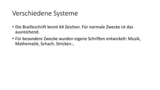 Verschiedene Systeme
• Die Brailleschrift kennt 64 Zeichen. Für normale Zwecke ist das
ausreichend.
• Für besondere Zwecke wurden eigene Schriften entwickelt: Musik,
Mathematik, Schach, Stricken…
 