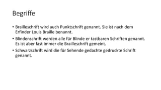 Begriffe
• Brailleschrift wird auch Punktschrift genannt. Sie ist nach dem
Erfinder Louis Braille benannt.
• Blindenschrift werden alle für Blinde er tastbaren Schriften genannt.
Es ist aber fast immer die Brailleschrift gemeint.
• Schwarzschrift wird die für Sehende gedachte gedruckte Schrift
genannt.
 