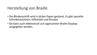 Herstellung von Braille
• Die Blindenschrift wird in dickes Papier gestanzt. Es gibt spezielle
Schreibmaschinen, Hilfsmittel und Drucker.
• Sie kann auch elektronisch auf sogenannten Braille-Displays
ausgegeben werden.
 