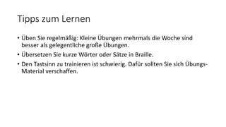 Tipps zum Lernen
• Üben Sie regelmäßig: Kleine Übungen mehrmals die Woche sind
besser als gelegentliche große Übungen.
• Übersetzen Sie kurze Wörter oder Sätze in Braille.
• Den Tastsinn zu trainieren ist schwierig. Dafür sollten Sie sich Übungs-
Material verschaffen.
 