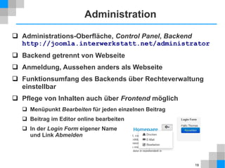 19
Web-Host
 Shared Host
viel kostengünstiger als virtual oder dedicated host, meistens ausreichend
Bewertungsportale: http://www.webhostlist.de, http://www.hostsuche.de
 Vorausetzungen1
für Joomla 2.5: Apache 2.x +, MySQL 5.0.4 +, PHP 5.2.4 +
 Server API
mit PHP-Skript testen oder Funktion vom Web Host ausführen,
es sollte „CGI/FastCGI “ erscheinen, nicht „Apache 2.0 Handler “,
sonst muss FTP-Schicht in Joomla konfiguriert werden
<?php
phpinfo();
?>
<?php
echo php_sapi_name();
?>
1) http://www.joomla.org/about-joomla/technical-requirements.html
 