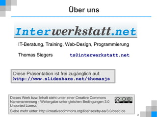 2
Über uns
Diese Präsentation ist frei zugänglich auf:
http://www.slideshare.net/thomasjs
Dieses Werk bzw. Inhalt steht unter einer Creative Commons
Namensnennung - Weitergabe unter gleichen Bedingungen 3.0
Unported Lizenz.
Siehe mehr unter: http://creativecommons.org/licenses/by-sa/3.0/deed.de
IT-Beratung, Training, Web-Design, Programmierung
Thomas Siegers ts@interwerkstatt.net
 