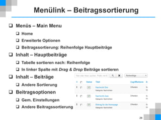 29
Inhalt – Optionen
 Inhalt → Beiträge → Optionen (ganz rechts)
 Beiträge
 Kategorie, Autor, Veröffentlichungsdatum, Seitenaufrufe: verbergen
 Bearbeitungslayout
Einstellungen der Beitragsbearbeitungsseite,
nur anschauen, nichts einstellen
 von „Kategorie“ bis „Gemeinsame Optionen“
nur anschauen, später im Menülink einstellen
 Für alle Optionen gilt allgemein
 Auch in allen anderen Seiten des Backends
 Teilweise voneinander abhängig,
z. B. Inhalt – Beiträge und Inhalt – Hauptbeiträge
Globale
Einstellung
 