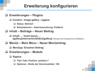 53
Erweiterungen
 Einteilung in Typen
 Komponenten: haben eigene Oberfläche in Front- und Backend
 Module: werden in Position des Templates angezeigt
 Plugins: arbeiten versteckt im Hintergrund
 Viele Erweiterungen bestehen aus mehreren der obigen Teile.
 Templates und Sprachen gelten auch als Erweiterungen.
 Standardumfang
 Komponenten: Kontakte, Newsfeeds, Weblinks, Banner
 Module: Breadcrumbs, Login Form, Suchen, Banner
 Plugins: Editor, Suche, Authentifizierung
 Erweiterungen von Drittanbietern
 Über 10.000 Erweiterungen im Joomla! Extensions Directory ™
 