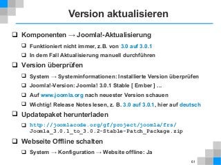 61
Version aktualisieren
 Komponenten → Joomla!-Aktualisierung
 Funktioniert nicht immer, z.B. von 3.0 auf 3.0.1
 In dem Fall Aktualisierung manuell durchführen
 Version überprüfen
 System → Systeminformationen: Installierte Version überprüfen
 Joomla!-Version: Joomla! 3.0.1 Stable [ Ember ] ...
 Auf www.joomla.org nach neuester Version schauen
 Wichtig! Release Notes lesen, z. B. 3.0 auf 3.0.1, hier auf deutsch
 Updatepaket herunterladen
 http://joomlacode.org/gf/project/joomla/frs/
Joomla_3.0.1_to_3.0.2-Stable-Patch_Package.zip
 Webseite Offline schalten
 System → Konfiguration → Website offline: Ja
 