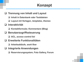 8
Konzept
 Trennung von Inhalt und Layout
 Inhalt in Datenbank oder Textdateien
 Layout mit Vorlagen, templates, themes
 Interaktivität
 Kontaktformular, Kommentare (Blog)
 Benutzerzugriffssteuerung
 ACL, access control list
 Erweiterte Funktionalitäten
 Arbeitsabläufe, work flow
 Integrierte Anwendungen
 Reservierungssystem, Foto Gallery, Forum
 