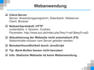 10 
Webanwendung 
 Client-Server 
Server: Anwendungsprogramm, Datenbank, Webserver 
Client: Browser 
 Netzwerkprotokoll: HTTP 
zustandslos  Session, Cookies 
Parameter: http://www.xyz.de/index.php?key1=val1&key2=val2 
 Aktualisierung der Webseite nicht automatisch (F5) 
Seiteninhalte müssen vom Server geladen werden. 
 Benutzerfreundlichkeit durch JavaScript 
 Tip: Back-Button besser nicht benutzen 
 Info: Statische Webseite ist keine Webanwendung. 
 
