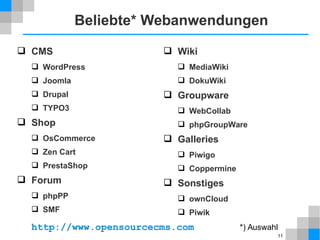 11 
Beliebte* Webanwendungen 
 CMS 
 WordPress 
 Joomla 
 Drupal 
 TYPO3 
 Shop 
 OsCommerce 
 Zen Cart 
 PrestaShop 
 Forum 
 phpPP 
 SMF 
 Wiki 
 MediaWiki 
 DokuWiki 
 Groupware 
 WebCollab 
 phpGroupWare 
 Galleries 
 Piwigo 
 Coppermine 
 Sonstiges 
 ownCloud 
 Piwik 
http://www.opensourcecms.com *) Auswahl 
 