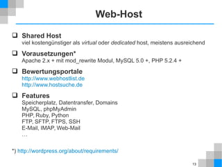 13 
Web-Host 
 Shared Host 
viel kostengünstiger als virtual oder dedicated host, meistens ausreichend 
 Vorausetzungen* 
Apache 2.x + mit mod_rewrite Modul, MySQL 5.0 +, PHP 5.2.4 + 
 Bewertungsportale 
http://www.webhostlist.de 
http://www.hostsuche.de 
 Features 
Speicherplatz, Datentransfer, Domains 
MySQL, phpMyAdmin 
PHP, Ruby, Python 
FTP, SFTP, FTPS, SSH 
E-Mail, IMAP, Web-Mail 
… 
*) http://wordpress.org/about/requirements/ 
 