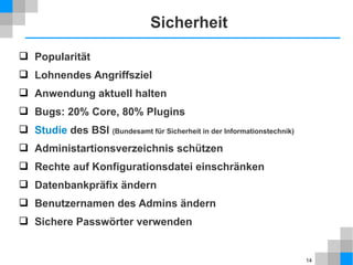 14 
Sicherheit 
 Popularität 
 Lohnendes Angriffsziel 
 Anwendung aktuell halten 
 Bugs: 20% Core, 80% Plugins 
 Studie des BSI (Bundesamt für Sicherheit in der Informationstechnik) 
 Administartionsverzeichnis schützen 
 Rechte auf Konfigurationsdatei einschränken 
 Datenbankpräfix ändern 
 Benutzernamen des Admins ändern 
 Sichere Passwörter verwenden 
 