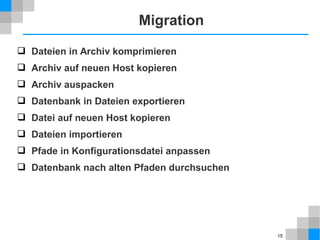 15 
Migration 
 Dateien in Archiv komprimieren 
 Archiv auf neuen Host kopieren 
 Archiv auspacken 
 Datenbank in Dateien exportieren 
 Datei auf neuen Host kopieren 
 Dateien importieren 
 Pfade in Konfigurationsdatei anpassen 
 Datenbank nach alten Pfaden durchsuchen 
 