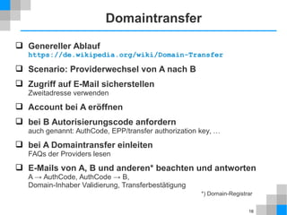 16 
Domaintransfer 
 Genereller Ablauf 
https://de.wikipedia.org/wiki/Domain-Transfer 
 Scenario: Providerwechsel von A nach B 
 Zugriff auf E-Mail sicherstellen 
Zweitadresse verwenden 
 Account bei A eröffnen 
 bei B Autorisierungscode anfordern 
auch genannt: AuthCode, EPP/transfer authorization key, … 
 bei A Domaintransfer einleiten 
FAQs der Providers lesen 
 E-Mails von A, B und anderen* beachten und antworten 
A → AuthCode, AuthCode → B, 
Domain-Inhaber Validierung, Transferbestätigung 
*) Domain-Registrar 
 