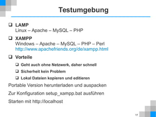 17 
Testumgebung 
 LAMP 
Linux – Apache – MySQL – PHP 
 XAMPP 
Windows – Apache – MySQL – PHP – Perl 
http://www.apachefriends.org/de/xampp.html 
 Vorteile 
 Geht auch ohne Netzwerk, daher schnell 
 Sicherheit kein Problem 
 Lokal Dateien kopieren und editieren 
Portable Version herunterladen und auspacken 
Zur Konfiguration setup_xampp.bat ausführen 
Starten mit http://localhost 
 