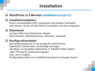 18 
Installation 
 WordPress in 5 Minuten installieren (englisch) 
 Installationsdateien 
Archiv herunterladen (ZIP), auspacken und Dateien hochladen 
oder besser: Archiv auf den Server hochladen und dort auspacken 
 Datenbank 
auf dem Web-Host Datenbank anlegen 
Host-Adresse, Datenbankname, -benutzer, -passwort 
 Konfigurationsdatei 
wp-config-sample.php in wp-config.php umbenennen 
Datenbank, Zeichensatz, Sortierfolge eintragen 
alle Blogs mit derselben Datenbank  Tabellen-Präfix ändern 
„Salz“-Phrase für Schlüssel eingeben 
oder, wenn möglich... 
Konfigurationsdatei vom Installationsprogramm erzeugen lassen 
 