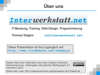 2 
Über uns 
IT-Beratung, Training, Web-Design, Programmierung 
Thomas Siegers ts@interwerkstatt.net 
Diese Präsentation ist frei zugänglich auf: 
http://www.slideshare.net/thomasjs 
Dieses Werk bzw. Inhalt steht unter einer Creative Commons 
Namensnennung - Weitergabe unter gleichen Bedingungen 3.0 
Unported Lizenz. 
Siehe mehr unter: http://creativecommons.org/licenses/by-sa/3.0/deed.de 
 