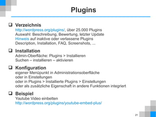 21 
Plugins 
 Verzeichnis 
http://wordpress.org/plugins/, über 25.000 Plugins 
Auswahl: Beschreibung, Bewertung, letzter Update 
Hinweis auf inaktive oder verlassene Plugins 
Description, Installation, FAQ, Screenshots, ... 
 Installation 
Admin-Oberfläche: Plugins > Installieren 
Suchen – installieren – aktivieren 
 Konfiguration 
eigener Menüpunkt in Administrationsoberfläche 
oder in Einstellungen 
oder in Plugins > Installierte Plugins > Einstellungen 
oder als zusätzliche Eigenschaft in andere Funktionen integriert 
 Beispiel 
Youtube Video einbetten 
http://wordpress.org/plugins/youtube-embed-plus/ 
 