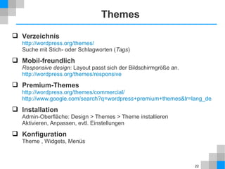 22 
Themes 
 Verzeichnis 
http://wordpress.org/themes/ 
Suche mit Stich- oder Schlagworten (Tags) 
 Mobil-freundlich 
Responsive design: Layout passt sich der Bildschirmgröße an. 
http://wordpress.org/themes/responsive 
 Premium-Themes 
http://wordpress.org/themes/commercial/ 
http://www.google.com/search?q=wordpress+premium+themes&lr=lang_de 
 Installation 
Admin-Oberfläche: Design > Themes > Theme installieren 
Aktivieren, Anpassen, evtl. Einstellungen 
 Konfiguration 
Theme , Widgets, Menüs 
 