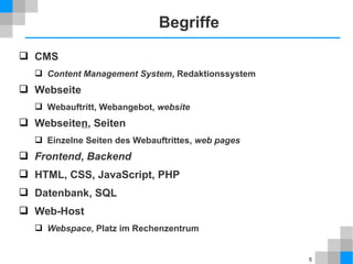 5 
Begriffe 
 CMS 
 Content Management System, Redaktionssystem 
 Webseite 
 Webauftritt, Webangebot, website 
 Webseiten, Seiten 
 Einzelne Seiten des Webauftrittes, web pages 
 Frontend, Backend 
 HTML, CSS, JavaScript, PHP 
 Datenbank, SQL 
 Web-Host 
 Webspace, Platz im Rechenzentrum 
 