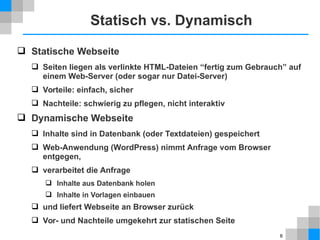 6 
Statisch vs. Dynamisch 
 Statische Webseite 
 Seiten liegen als verlinkte HTML-Dateien “fertig zum Gebrauch” auf 
einem Web-Server (oder sogar nur Datei-Server) 
 Vorteile: einfach, sicher 
 Nachteile: schwierig zu pflegen, nicht interaktiv 
 Dynamische Webseite 
 Inhalte sind in Datenbank (oder Textdateien) gespeichert 
 Web-Anwendung (WordPress) nimmt Anfrage vom Browser 
entgegen, 
 verarbeitet die Anfrage 
 Inhalte aus Datenbank holen 
 Inhalte in Vorlagen einbauen 
 und liefert Webseite an Browser zurück 
 Vor- und Nachteile umgekehrt zur statischen Seite 
 