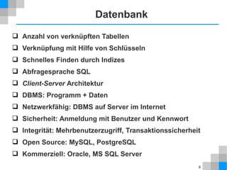 9 
Datenbank 
 Anzahl von verknüpften Tabellen 
 Verknüpfung mit Hilfe von Schlüsseln 
 Schnelles Finden durch Indizes 
 Abfragesprache SQL 
 Client-Server Architektur 
 DBMS: Programm + Daten 
 Netzwerkfähig: DBMS auf Server im Internet 
 Sicherheit: Anmeldung mit Benutzer und Kennwort 
 Integrität: Mehrbenutzerzugriff, Transaktionssicherheit 
 Open Source: MySQL, PostgreSQL 
 Kommerziell: Oracle, MS SQL Server 
 