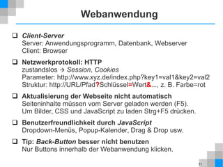 11
Webanwendung
 Client-Server
Server: Anwendungsprogramm, Datenbank, Webserver
Client: Browser
 Netzwerkprotokoll: HTTP
zustandslos  Session, Cookies
Parameter: http://www.xyz.de/index.php?key1=val1&key2=val2
Struktur: http://URL/Pfad?Schlüssel=Wert&..., z. B. Farbe=rot
 Aktualisierung der Webseite nicht automatisch
Seiteninhalte müssen vom Server geladen werden (F5).
Um Bilder, CSS und JavaScript zu laden Strg+F5 drücken.
 Benutzerfreundlichkeit durch JavaScript
Dropdown-Menüs, Popup-Kalender, Drag & Drop usw.
 Tip: Back-Button besser nicht benutzen
Nur Buttons innerhalb der Webanwendung klicken.
 