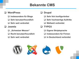 13
Bekannte CMS
 WordPress
 Insbesondere für Blogs
 Sehr benutzerfreundlich
 Sehr weit verbreitet
 Joomla
 „Schweizer Messer“
 Recht benutzerfreundlich
 Sehr weit verbreitet
 Drupal
 Sehr fein konfigurierbar
 Sehr hochwertige Auftritte
 Weltweit verbreitet
 TYPO3
 Eigene Skriptsprache
 Insbesondere für Firmen
 In Deutschland verbreitet
 