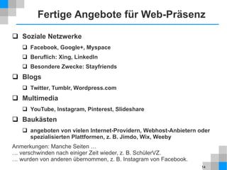 14
Fertige Angebote für Web-Präsenz
 Soziale Netzwerke
 Facebook, Google+, Myspace
 Beruflich: Xing, LinkedIn
 Besondere Zwecke: Stayfriends
 Blogs
 Twitter, Tumblr, Wordpress.com
 Multimedia
 YouTube, Instagram, Pinterest, Slideshare
 Baukästen
 angeboten von vielen Internet-Providern, Webhost-Anbietern oder
spezialisierten Plattformen, z. B. Jimdo, Wix, Weeby
Anmerkungen: Manche Seiten …
… verschwinden nach einiger Zeit wieder, z. B. SchülerVZ.
… wurden von anderen übernommen, z. B. Instagram von Facebook.
 
